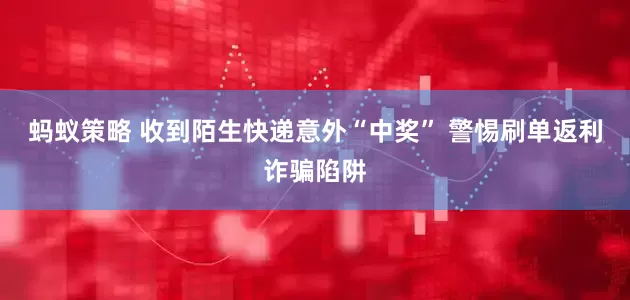 蚂蚁策略 收到陌生快递意外“中奖” 警惕刷单返利诈骗陷阱