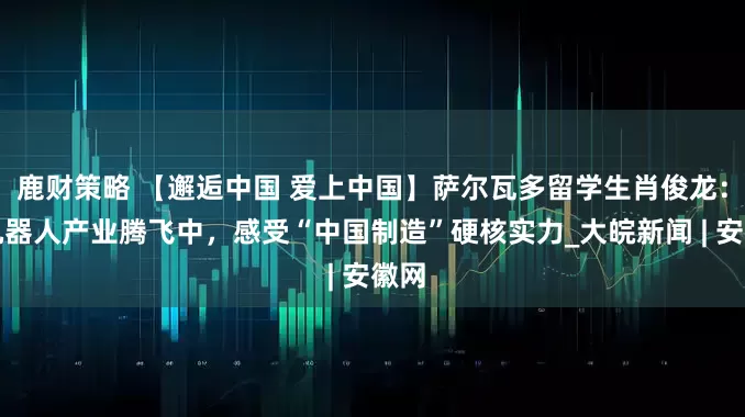 鹿财策略 【邂逅中国 爱上中国】萨尔瓦多留学生肖俊龙：在机器人产业腾飞中，感受“中国制造”硬核实力_大皖新闻 | 安徽网