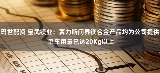 玛世配资 宝武镁业：赛力斯问界镁合金产品均为公司提供 单车用量已达20Kg以上