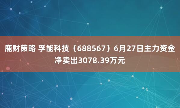 鹿财策略 孚能科技（688567）6月27日主力资金净卖出3078.39万元