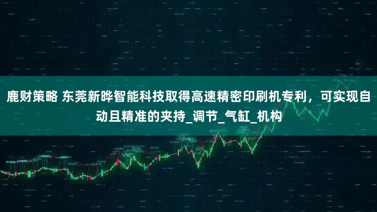 鹿财策略 东莞新晔智能科技取得高速精密印刷机专利，可实现自动且精准的夹持_调节_气缸_机构