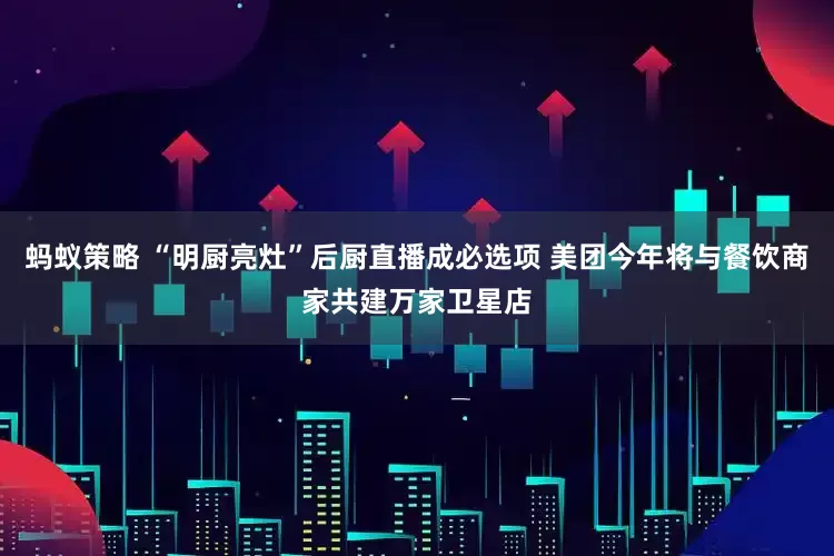 蚂蚁策略 “明厨亮灶”后厨直播成必选项 美团今年将与餐饮商家共建万家卫星店