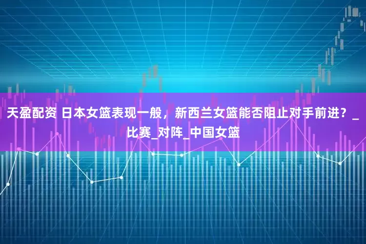 天盈配资 日本女篮表现一般，新西兰女篮能否阻止对手前进？_比赛_对阵_中国女篮