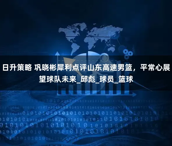 日升策略 巩晓彬犀利点评山东高速男篮，平常心展望球队未来_邱彪_球员_篮球