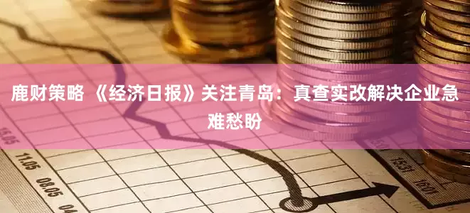 鹿财策略 《经济日报》关注青岛：真查实改解决企业急难愁盼