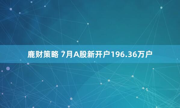 鹿财策略 7月A股新开户196.36万户