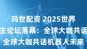 玛世配资 2025世界机器人大会主论坛落幕：全球大咖共话机器人未来