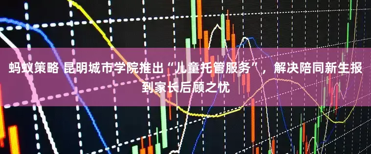 蚂蚁策略 昆明城市学院推出“儿童托管服务”，解决陪同新生报到家长后顾之忧