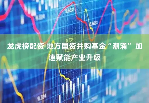 龙虎榜配资 地方国资并购基金“潮涌” 加速赋能产业升级