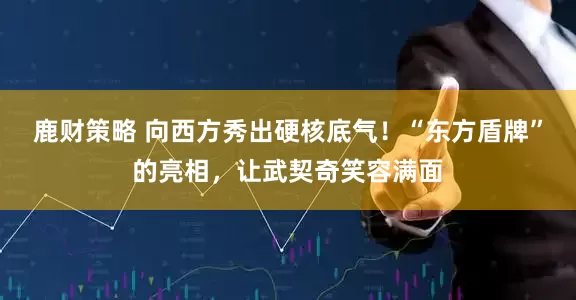 鹿财策略 向西方秀出硬核底气！“东方盾牌”的亮相，让武契奇笑容满面