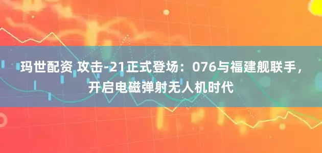 玛世配资 攻击-21正式登场：076与福建舰联手，开启电磁弹射无人机时代