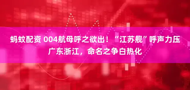 蚂蚊配资 004航母呼之欲出！“江苏舰”呼声力压广东浙江，命名之争白热化
