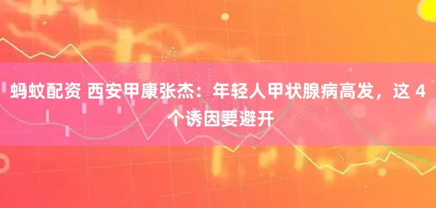 蚂蚊配资 西安甲康张杰：年轻人甲状腺病高发，这 4 个诱因要避开