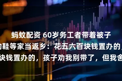 蚂蚊配资 60岁务工者带着被子、水桶和补过的鞋等家当返乡：花五六百块钱置办的，孩子劝我别带了，但我舍不得扔