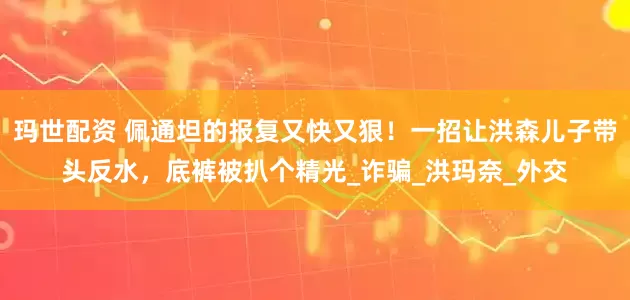 玛世配资 佩通坦的报复又快又狠！一招让洪森儿子带头反水，底裤被扒个精光_诈骗_洪玛奈_外交