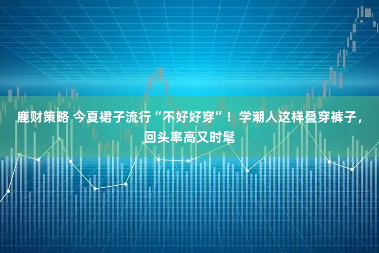 鹿财策略 今夏裙子流行“不好好穿”！学潮人这样叠穿裤子，回头率高又时髦