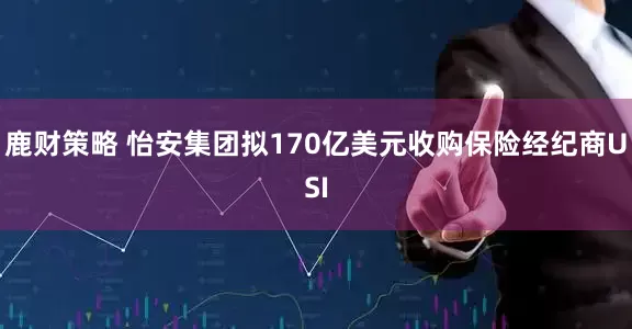 鹿财策略 怡安集团拟170亿美元收购保险经纪商USI