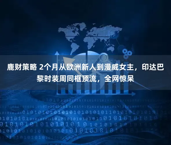 鹿财策略 2个月从欧洲新人到漫威女主，印达巴黎时装周同框顶流，全网惊呆